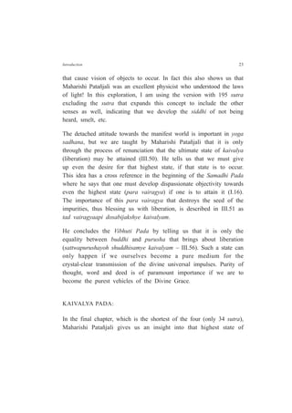 Introduction 23
that cause vision of objects to occur. In fact this also shows us that
Maharishi Patañjali was an excellent physicist who understood the laws
of light! In this exploration, I am using the version with 195 sutra
excluding the sutra that expands this concept to include the other
senses as well, indicating that we develop the siddhi of not being
heard, smelt, etc.
The detached attitude towards the manifest world is important in yoga
sadhana, but we are taught by Maharishi Patañjali that it is only
through the process of renunciation that the ultimate state of kaivalya
(liberation) may be attained (III.50). He tells us that we must give
up even the desire for that highest state, if that state is to occur.
This idea has a cross reference in the beginning of the Samadhi Pada
where he says that one must develop dispassionate objectivity towards
even the highest state (para vairagya) if one is to attain it (I.16).
The importance of this para vairagya that destroys the seed of the
impurities, thus blessing us with liberation, is described in III.51 as
tad vairagyaapi dosabijakshye kaivalyam.
He concludes the Vibhuti Pada by telling us that it is only the
equality between buddhi and purusha that brings about liberation
(sattwapurushayoh shuddhisamye kaivalyam – III.56). Such a state can
only happen if we ourselves become a pure medium for the
crystal-clear transmission of the divine universal impulses. Purity of
thought, word and deed is of paramount importance if we are to
become the purest vehicles of the Divine Grace.
KAIVALYA PADA:
In the final chapter, which is the shortest of the four (only 34 sutra),
Maharishi Patañjali gives us an insight into that highest state of
 
