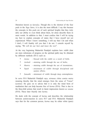24 Understanding the Yoga Darshan
liberation known as kaivalya. Though this is the shortest of the four
pada in the Yoga Sutra, it is also the most difficult. I say this because
the concepts in this pada are of such spiritual heights that they truly
defy our ability to even think about them, let alone describe them in
mere words. In addition to that, I must confess that I will be trying
my best to explain concepts of states that I have myself not yet
experienced. When I know something, I will say that I do and when
I don't, I will frankly tell you that I do not. I console myself by
saying, "We will do our best and leave the rest".
At the very beginning Maharishi Patañjali explains how siddhi (that
are mere milestones of progress on the spiritual path) may be obtained
by different methods (IV.1) such as:
• Janma – blessed with the siddhi as a result of birth;
• Aushadi – attaining siddhi through the use of herbs;
• Mantra – attaining siddhi through the use of incantations;
• Tapah – attainment of siddhi through disciplined and
austere efforts;
• Samadhi – attainment of siddhi through deep contemplation.
In sutra IV.4 Maharishi Patañjali says, nirmana chitta asmita matra
meaning thereby that the mind emerges from the sense of "I-ness"
(asmita). He goes on to advise that it is only the mind born of
meditation that can help become free of karma (IV.6). That is due to
the three-fold actions that result in latent impressions known as vasana
(IV.8). These later fructify into karma.
He deals with the concept of karma and describes the relationship
between action-reaction in sutra IV.7 and IV.8. Maharishi Patañjali
says that for the common person, karma may be either white (pure)
 