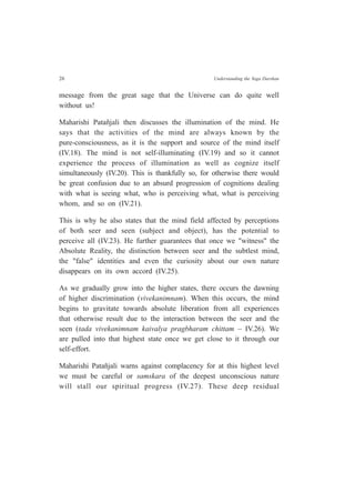 26 Understanding the Yoga Darshan
message from the great sage that the Universe can do quite well
without us!
Maharishi Patañjali then discusses the illumination of the mind. He
says that the activities of the mind are always known by the
pure-consciousness, as it is the support and source of the mind itself
(IV.18). The mind is not self-illuminating (IV.19) and so it cannot
experience the process of illumination as well as cognize itself
simultaneously (IV.20). This is thankfully so, for otherwise there would
be great confusion due to an absurd progression of cognitions dealing
with what is seeing what, who is perceiving what, what is perceiving
whom, and so on (IV.21).
This is why he also states that the mind field affected by perceptions
of both seer and seen (subject and object), has the potential to
perceive all (IV.23). He further guarantees that once we "witness" the
Absolute Reality, the distinction between seer and the subtlest mind,
the "false" identities and even the curiosity about our own nature
disappears on its own accord (IV.25).
As we gradually grow into the higher states, there occurs the dawning
of higher discrimination (vivekanimnam). When this occurs, the mind
begins to gravitate towards absolute liberation from all experiences
that otherwise result due to the interaction between the seer and the
seen (tada vivekanimnam kaivalya pragbharam chittam – IV.26). We
are pulled into that highest state once we get close to it through our
self-effort.
Maharishi Patañjali warns against complacency for at this highest level
we must be careful or samskara of the deepest unconscious nature
will stall our spiritual progress (IV.27). These deep residual
 