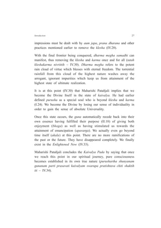 Introduction 27
impressions must be dealt with by aum japa, prana dharana and other
practices mentioned earlier to remove the klesha (IV.28).
With the final frontier being conquered, dharma megha samadhi can
manifest, thus removing the klesha and karma once and for all (tatah
kleshakarma nivrittih – IV.30). Dharma megha refers to the potent
rain cloud of virtue which blesses with eternal freedom. The torrential
rainfall from this cloud of the highest nature washes away the
arrogant, ignorant impurities which keep us from attainment of the
highest state of ultimate realization.
It is at this point (IV.30) that Maharishi Patañjali implies that we
become the Divine Itself in the state of kaivalya. He had earlier
defined purusha as a special soul who is beyond klesha and karma
(I.24). We become the Divine by losing our sense of individuality in
order to gain the sense of absolute Universality.
Once this state occurs, the guna automatically recede back into their
own essence having fulfilled their purpose (II.18) of giving both
enjoyment (bhoga) as well as having stimulated us towards the
attainment of emancipation (apavarga). We actually even go beyond
time itself (akala) at this point. There are no more ramifications of
the past or the future. They have disappeared completely. We finally
exist in the Enlightened Now (IV.33).
Maharishi Patañjali concludes the Kaivalya Pada by saying that once
we reach this point in our spiritual journey, pure consciousness
becomes established in its own true nature (purushartha shunyanam
gunanam parti prasavati kaivalyam swarupa pratishtava chiti shaktih
iti – IV.34).
 