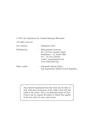 © 2011 By Yogacharya Dr. Ananda Balayogi Bhavanani
All rights reserved
First Edition : Puducherry 2011
Published by : Dhivyananda Creations
44, 1st Cross, Iyyanar Nagar,
Puducherry - 13, South India.
Tel.: +91-413-2241561
e-mail: yognat@gmail.com
www.rishiculture.org
Photo credits : Gitananda Ashram (Italy)
and Yogacharini Shalini (Czech Republic)
Any material reproduced from this book may be done so
only with prior permission of the author and with due
credit to the source. This is an important aspect of Yogic
Culture and we request all readers to follow this request
in the true spirit of yama and niyama.
 