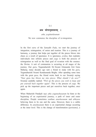 I:1
+lÉ ªÉÉäMÉÉxÉÖ¶ÉÉºÉxÉ¨ÉÂ *
atha yog¤nu½¤sanam
We now commence the discipline of re-integration.
In the first sutra of the Samadhi Pada, we start the journey of
integration, reintegration, of union and reunion. This is a journey of
harmony, a journey that helps put together all the pieces blown into
chaos as a result of ignorance. It is ignorance, avidya, that explodes
individuals into infinite pieces and yoga is both the process of
reintegration as well as the final goal of re-union with the essence:
the Divine. A sort of communion is occurring at all stages of the
journey. Our guru, Yogamaharishi Dr. Swami Gitananda Giri Guru
Maharaj, many decades ago sent a friend to study with his guru,
Yogamaharishi Swami Kanakananda Brighu. After spending some time
with the great guru, the friend wrote back to our Swamiji saying
"Your guru has blown me into pieces. What should I do now?"
Swamiji candidly replied: "Pick up the pieces you wish to keep and
put yourself back together again". This is the process of yoga. We
pick up the important pieces and put ourselves back together, once
again.
When Maharishi Patañjali says atha yoganushasanam he hints at the
beginning of an experiential journey, a path of inner and outer
discipline. People sometimes confuse anushasanam and abhyasa
believing them to be one and the same. However, there is a subtle
difference. In anushasanam there is an experiential change occurring
at the inner level. This is the change of transformation (parinama), a
 