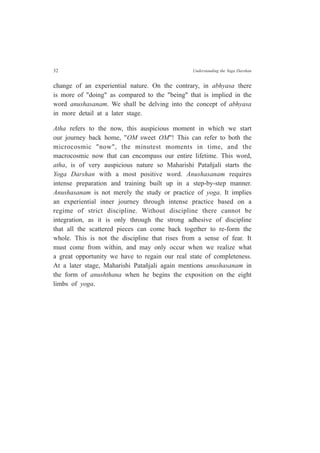 32 Understanding the Yoga Darshan
change of an experiential nature. On the contrary, in abhyasa there
is more of "doing" as compared to the "being" that is implied in the
word anushasanam. We shall be delving into the concept of abhyasa
in more detail at a later stage.
Atha refers to the now, this auspicious moment in which we start
our journey back home, "OM sweet OM"! This can refer to both the
microcosmic "now", the minutest moments in time, and the
macrocosmic now that can encompass our entire lifetime. This word,
atha, is of very auspicious nature so Maharishi Patañjali starts the
Yoga Darshan with a most positive word. Anushasanam requires
intense preparation and training built up in a step-by-step manner.
Anushasanam is not merely the study or practice of yoga. It implies
an experiential inner journey through intense practice based on a
regime of strict discipline. Without discipline there cannot be
integration, as it is only through the strong adhesive of discipline
that all the scattered pieces can come back together to re-form the
whole. This is not the discipline that rises from a sense of fear. It
must come from within, and may only occur when we realize what
a great opportunity we have to regain our real state of completeness.
At a later stage, Maharishi Patañjali again mentions anushasanam in
the form of anushthana when he begins the exposition on the eight
limbs of yoga.
 