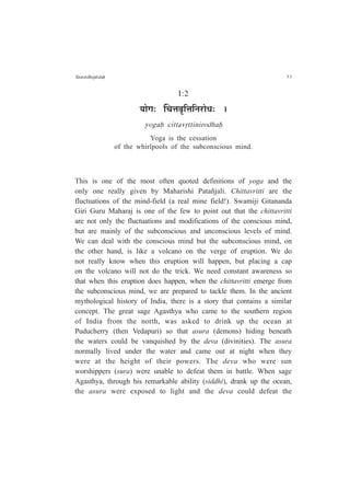 Sam¤dhip¤daÇ 33
I:2
ªÉÉäMÉ: ÎSÉkÉ´ÉÞÊkÉÊxÉ®úÉävÉ: *
yogaÇ cittavÁttinirodhaÇ
Yoga is the cessation
of the whirlpools of the subconscious mind.
This is one of the most often quoted definitions of yoga and the
only one really given by Maharishi Patañjali. Chittavritti are the
fluctuations of the mind-field (a real mine field!). Swamiji Gitananda
Giri Guru Maharaj is one of the few to point out that the chittavritti
are not only the fluctuations and modifications of the conscious mind,
but are mainly of the subconscious and unconscious levels of mind.
We can deal with the conscious mind but the subconscious mind, on
the other hand, is like a volcano on the verge of eruption. We do
not really know when this eruption will happen, but placing a cap
on the volcano will not do the trick. We need constant awareness so
that when this eruption does happen, when the chittavritti emerge from
the subconscious mind, we are prepared to tackle them. In the ancient
mythological history of India, there is a story that contains a similar
concept. The great sage Agasthya who came to the southern region
of India from the north, was asked to drink up the ocean at
Puducherry (then Vedapuri) so that asura (demons) hiding beneath
the waters could be vanquished by the deva (divinities). The asura
normally lived under the water and came out at night when they
were at the height of their powers. The deva who were sun
worshippers (sura) were unable to defeat them in battle. When sage
Agasthya, through his remarkable ability (siddhi), drank up the ocean,
the asura were exposed to light and the deva could defeat the
 