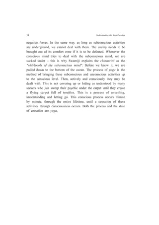 34 Understanding the Yoga Darshan
negative forces. In the same way, as long as subconscious activities
are underground, we cannot deal with them. The enemy needs to be
brought out of its comfort zone if it is to be defeated. Whenever the
conscious mind tries to deal with the subconscious mind, we are
sucked under – this is why Swamiji explains the chittavritti as the
"whirlpools of the subconscious mind". Before we know it, we are
pulled down to the bottom of the ocean. The process of yoga is the
method of bringing these subconscious and unconscious activities up
to the conscious level. Then, actively and consciously they may be
dealt with. This is not covering up or hiding as understood by many
seekers who just sweep their psychic under the carpet until they create
a flying carpet full of troubles. This is a process of unveiling,
understanding and letting go. This conscious process occurs minute
by minute, through the entire lifetime, until a cessation of these
activities through consciousness occurs. Both the process and the state
of cessation are yoga.
 