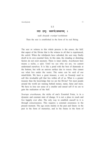 Sam¤dhip¤daÇ 35
I:3
iÉnùÉ pù¹]Öõ: º´É°ü{Éä%´ÉºlÉÉxÉ¨ÉÂ *
tad¤ dra¿·uÇ svar¶pe'vasth¤nam
Then the seer is established in the form of its real Being.
The seer or witness to this whole process is the atman, the Self,
that aspect of the Divine that is the witness to all that is experienced,
the sakshi. When the whirlpools have subsided, the seer may finally
dwell in its own essential form. In this state, the clouding or distorting
factors do not exist anymore. There is inner clarity. Avasthanam here
means a niche, a spot. Until we see who we are, we cannot
understand ourselves. It is like a pond with the best of diamonds at
the bottom, but with an uneven surface due to waves. One cannot
see what lies under the water. The same can be said of our
mind-fields. We have a great treasure, a nidi, as Swamiji used to
call this invaluable gift that lies within all of us. What is a greater
treasure than the knowledge that we are the Divine? Yet most people
around the world are running behind money, name, fame and more.
We have to lose our sense of a smaller and unreal self if we are to
gain the realization of the Self.
Swarupe avasthanam, the niche of one's Essential Form, is in a
dynamic and constant state of change. It is not a place to reach and
live happily ever after. The only way to establish oneself in it is
through consciousness. This requires a constant awareness in the
present moment. The ego exists mainly in the past and future: in the
past in the form of memories, and in the future in the form of
 