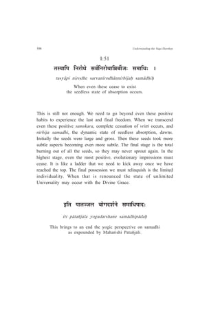 106 Understanding the Yoga Darshan
I:51
iÉºªÉÉÊ{É ÊxÉ®úÉävÉä ºÉ´ÉÇÊxÉ®úÉävÉÉÊzÉ¤ÉÔVÉ: ºÉ¨ÉÉÊvÉ: *
tasy¤pi nirodhe sarvanirodh¤nnirb¯jaÇ sam¤dhiÇ
When even these cease to exist
the seedless state of absorption occurs.
This is still not enough. We need to go beyond even these positive
habits to experience the last and final freedom. When we transcend
even these positive samskara, complete cessation of vritti occurs, and
nirbija samadhi, the dynamic state of seedless absorption, dawns.
Initially the seeds were large and gross. Then these seeds took more
subtle aspects becoming even more subtle. The final stage is the total
burning out of all the seeds, so they may never sprout again. In the
highest stage, even the most positive, evolutionary impressions must
cease. It is like a ladder that we need to kick away once we have
reached the top. The final possession we must relinquish is the limited
individuality. When that is renounced the state of unlimited
Universality may occur with the Divine Grace.
<ÊiÉ {ÉÉiÉVÉ±É ªÉÉäMÉnù¶ÉÇxÉä ºÉ¨ÉÉÊvÉ{ÉÉnù:
iti p¤tañjala yogadarshane sam¤dhip¤daÇ
This brings to an end the yogic perspective on samadhi
as expounded by Maharishi Patañjali.
 