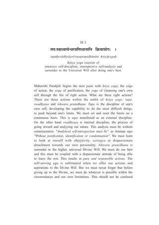 II:1
iÉ{É:º´ÉÉvªÉÉªÉä·É®ú|ÉÊhÉvÉÉxÉÉÊxÉ ÊGòªÉÉªÉÉäMÉ: *
tapaÇsv¤dhy¤ye½varapraºidh¤n¤ni kriy¤yogaÇ
Kriya yoga consists of
intensive self-discipline, introspective self-analysis and
surrender to the Universal Will after doing one's best.
Maharishi Patañjali begins the next pada with kriya yoga, the yoga
of action, the yoga of purification, the yoga of cleansing one's own
self through the fire of right action. What are these right actions?
There are three actions within the ambit of kriya yoga: tapa,
swadhyaya and ishwara pranidhana. Tapa is the discipline of one's
own self, developing the capability to do the most difficult things,
to push beyond one's limits. We must set and reset the limits on a
continuous basis. This is tapa manifested as an external discipline.
On the other hand swadhyaya is internal discipline, the process of
going inward and analyzing our nature. This analysis must be without
commiseration. "Analytical self-introspection must be", as Ammaji says
"Without justification, identification or condemnation". We must learn
to look at ourself with objectivity, vairagya or dispassionate
detachment towards our own personality. Ishwara pranidhana is
surrender to the higher, universal Divine Will. We must do our best
and this must be coupled with a dispassionate attitude of being able
to leave the rest. This results in pure and responsible actions. The
self-serving ego is sublimated when we offer our actions and
aspirations to the Divine Will. But we must never forget that before
giving up to the Divine, we must do whatever is possible within the
circumstances and our own limitations. This should not be confused
 