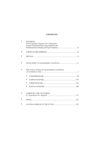 CONTENTS
• BLESSINGS
From Yogacharya Yogashri T.K.V. Desikachar,
Founder, Krishnamacharya Yoga Mandiram and
Krishnamacharya Healing and Yoga Foundation ............................................ vii
• A NOTE TO THE ASPIRANT........................................................................ ix
• PREFACE ....................................................................................................... xi
• INVOCATION TO MAHARISHI PATAÑJALI ........................................ xv
• THE YOGA SUTRA OF MAHARISHI PATAÑJALI:
AN INTRODUCTION ..................................................................................... 1
• SAM£DHIP£DA® ............................................................................... 29
• S£DHANAP£DA®............................................................................. 107
• VIBHµTIP£DA®................................................................................ 215
• KAIVALYAP£DA® ............................................................................ 305
• COMPILING THE TEACHINGS
by Yogacharini Dr. Sangeeta .................................................................... 377
• INDEX ......................................................................................................... 381
• ANANDA ASHRAM AT THE ICYER .................................................... 391
 