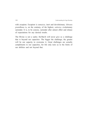 110 Understanding the Yoga Darshan
with escapism. Escapism is tamasica, inert and devolutionary. Ishwara
pranidhana is, on the contrary, of the highest, sattwica, evolutionary
surrender. It is, to be concise, surrender after utmost effort and release
of expectations for any desired results.
The Divine is not a sadist. He/She/It will never give us a challenge
that is beyond our capacities. The bigger the challenge, the greater
will be our capacity to overcome it. Great challenges are actually
compliments to our capacities, for life only tests us to the limits of
our abilities and not beyond that.
 