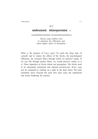 S¤dhanap¤daÇ 111
II:2
ºÉ¨ÉÉÊvÉ¦ÉÉ´ÉxÉÉlÉÇ: C±Éä¶ÉiÉxÉÚEò®úhÉÉlÉÇ¶SÉ *
sam¤dhibh¤van¤rthaÇ kle½atan¶karaº¤rtha½ca
[Kriya yoga enables one]
to attenuate the afflictions and
attain higher states of absorption.
What is the purpose of kriya yoga? To reach the deep state of
samadhi and to reduce the effects of the klesha, the psychological
afflictions, the coloured filters through which we perceive reality. If
we saw life through perfect filters, we would perceive reality as it
is. These impurities or klesha distort our perceptions. The klesha need
to be attenuated, minimized and reduced (tanukarana). Kriya yoga
can be compared to walking on a path in the deep forest. We must
constantly move forward but must first clear away the underbrush
and stones hindering the journey.
 
