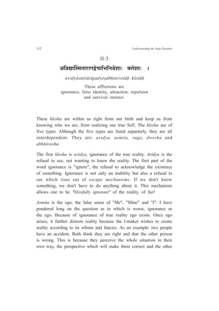 112 Understanding the Yoga Darshan
II:3
+Ê´ÉtÉÎº¨ÉiÉÉ®úÉMÉuäù¹ÉÉÊ¦ÉÊxÉ´Éä¶ÉÉ: C±Éä¶ÉÉ: *
avidy¤smit¤r¤gadve¿¤bhinive½¤Ç kle½¤Ç
These afflictions are
ignorance, false identity, attraction, repulsion
and survival instinct.
These klesha are within us right from our birth and keep us from
knowing who we are, from realizing our true Self. The klesha are of
five types. Although the five types are listed separately, they are all
interdependent. They are: avidya, asmita, raga, dwesha and
abhinivesha.
The first klesha is avidya, ignorance of the true reality. Avidya is the
refusal to see, not wanting to know the reality. The first part of the
word ignorance is "ignore", the refusal to acknowledge the existence
of something. Ignorance is not only an inability but also a refusal to
see which rises out of escape mechanisms. If we don't know
something, we don't have to do anything about it. This mechanism
allows one to be "blissfully ignorant" of the reality, of Sat!
Asmita is the ego, the false sense of "Me", "Mine" and "I". I have
pondered long on the question as to which is worse, ignorance or
the ego. Because of ignorance of true reality ego exists. Once ego
arises, it further distorts reality because the I-maker wishes to create
reality according to its whims and fancies. As an example: two people
have an accident. Both think they are right and that the other person
is wrong. This is because they perceive the whole situation in their
own way, the perspective which will make them correct and the other
 