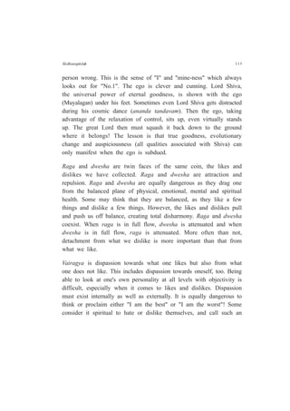 S¤dhanap¤daÇ 113
person wrong. This is the sense of "I" and "mine-ness" which always
looks out for "No.1". The ego is clever and cunning. Lord Shiva,
the universal power of eternal goodness, is shown with the ego
(Muyalagan) under his feet. Sometimes even Lord Shiva gets distracted
during his cosmic dance (ananda tandavam). Then the ego, taking
advantage of the relaxation of control, sits up, even virtually stands
up. The great Lord then must squash it back down to the ground
where it belongs! The lesson is that true goodness, evolutionary
change and auspiciousness (all qualities associated with Shiva) can
only manifest when the ego is subdued.
Raga and dwesha are twin faces of the same coin, the likes and
dislikes we have collected. Raga and dwesha are attraction and
repulsion. Raga and dwesha are equally dangerous as they drag one
from the balanced plane of physical, emotional, mental and spiritual
health. Some may think that they are balanced, as they like a few
things and dislike a few things. However, the likes and dislikes pull
and push us off balance, creating total disharmony. Raga and dwesha
coexist. When raga is in full flow, dwesha is attenuated and when
dwesha is in full flow, raga is attenuated. More often than not,
detachment from what we dislike is more important than that from
what we like.
Vairagya is dispassion towards what one likes but also from what
one does not like. This includes dispassion towards oneself, too. Being
able to look at one's own personality at all levels with objectivity is
difficult, especially when it comes to likes and dislikes. Dispassion
must exist internally as well as externally. It is equally dangerous to
think or proclaim either "I am the best" or "I am the worst"! Some
consider it spiritual to hate or dislike themselves, and call such an
 