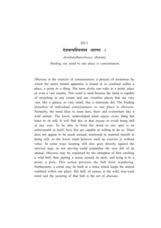 III:1
nùä¶É¤ÉxvÉÎ¶SÉkÉºªÉ vÉÉ®úhÉÉ *
de½abandha½cittasya dh¤raº¤
Binding our mind to one place is concentration.
Dharana is the exercise of consciousness, a process of awareness by
which the entire mental apparatus is bound to or confined within a
place, a point or a thing. The term desha can refer to a point, place
or even a vast country. This word is used because the mind is capable
of stretching to any extent and can visualize places that are very
vast, like a galaxy, or very small, like a miniscule dot. The binding
(bandha) of individual consciousness to one place is dharana.
Normally, the mind likes to roam here, there and everywhere like a
wild animal. The lower, undeveloped mind enjoys every thing but
hates to sit still. It will find this or that excuse to avoid being still
at any cost. To be able to bind the mind to one spot is an
achievement in itself. Very few are capable or willing to do so. There
does not appear to be much sensual, emotional or material benefit in
being still, so the lower mind believes such an exercise is without
value. In some ways keeping still also goes directly against the
survival urge, as not moving could jeopardize the very life of an
animal. Dharana may be explained by the metaphor of first catching
a wild bull, then putting a noose around its neck, and tying it to a
point, a pole. This action prevents the bull from wandering.
Furthermore, a corral may be built or a fence which keeps the animal
confined within one place. The bull, of course, is the wild, way-ward
mind and the securing of that bull is the act of dharana.
 