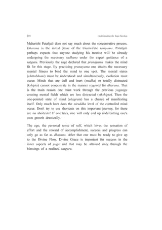 218 Understanding the Yoga Darshan
Maharishi Patañjali does not say much about the concentrative process.
Dharana is the initial phase of the triumvirate samyama. Patañjali
perhaps expects that anyone studying his treatise will be already
undergoing the necessary sadhana under the expert guidance of a
satguru. Previously the sage declared that pranayama makes the mind
fit for this stage. By practicing pranayama one attains the necessary
mental fitness to bind the mind to one spot. The mental states
(chittabhumi) must be understood and simultaneously, evolution must
occur. Minds that are dull and inert (mudha) or totally distracted
(kshipta) cannot concentrate in the manner required for dharana. That
is the main reason one must work through the previous yoganga
creating mental fields which are less distracted (vikshipta). Then the
one-pointed state of mind (ekagrata) has a chance of manifesting
itself. Only much later does the niruddha level of the controlled mind
occur. Don't try to use shortcuts on this important journey, for there
are no shortcuts! If one tries, one will only end up undercutting one's
own growth drastically.
The ego, the personal sense of self, which loves the sensation of
effort and the reward of accomplishment, success and progress can
only go as far as dharana. After that one must be ready to give up
to the Divine Flow. Divine Grace is important for success in the
inner aspects of yoga and that may be attained only through the
blessings of a realized satguru.
 