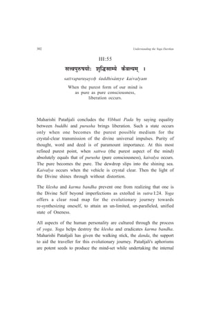 302 Understanding the Yoga Darshan
III:55
ºÉk´É{ÉÖ¯û¹ÉªÉÉä: ¶ÉÖÊrùºÉÉ¨ªÉä Eòè´É±ªÉ¨ÉÂ *
sattvapuru¿ayoÇ ½uddhis¤mye kaivalyam
When the purest form of our mind is
as pure as pure consciousness,
liberation occurs.
Maharishi Patañjali concludes the Vibhuti Pada by saying equality
between buddhi and purusha brings liberation. Such a state occurs
only when one becomes the purest possible medium for the
crystal-clear transmission of the divine universal impulses. Purity of
thought, word and deed is of paramount importance. At this most
refined purest point, when sattwa (the purest aspect of the mind)
absolutely equals that of purusha (pure consciousness), kaivalya occurs.
The pure becomes the pure. The dewdrop slips into the shining sea.
Kaivalya occurs when the vehicle is crystal clear. Then the light of
the Divine shines through without distortion.
The klesha and karma bandha prevent one from realizing that one is
the Divine Self beyond imperfections as extolled in sutra I:24. Yoga
offers a clear road map for the evolutionary journey towards
re-synthesizing oneself, to attain an un-limited, un-paralleled, unified
state of Oneness.
All aspects of the human personality are cultured through the process
of yoga. Yoga helps destroy the klesha and eradicates karma bandha.
Maharishi Patañjali has given the walking stick, the danda, the support
to aid the traveller for this evolutionary journey. Patañjali's aphorisms
are potent seeds to produce the mind-set while undertaking the internal
 