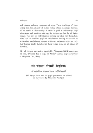 Vibh¶tip¤daÇ 303
and external culturing processes of yoga. These teachings of yoga
spring from the antiquity of Indian culture which encourages the loss
of the sense of individuality in order to gain a Universality. Yogi
wish peace and happiness not only for themselves, but for all living
beings. Yogi are not individualists seeking salvation for themselves
alone. On the contrary, yogi are Universalists seeking to live life in
a conscious evolutionary manner, with care and concern for not only
their human family, but also for those beings living on all planes of
existence.
May all become true yogi as exhorted by Yogeshwar Sri Krishna when
he says, "Become thou a yogi, oh Arjuna" (tasmad yogi bhavarjuna
– Bhagavad Gita, 6:46).
<ÊiÉ {ÉÉiÉVÉ±É ªÉÉäMÉnù¶ÉÇxÉä Ê´É¦ÉÚÊiÉ{ÉÉnù:
iti p¤tañjala yogadarshane vibhutip¤daÇ
This brings to an end the yogic perspective on vibhuti
as expounded by Maharishi Patañjali.
 