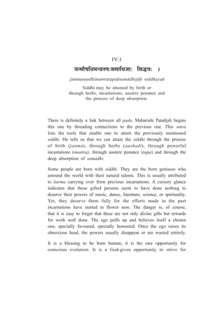 IV:1
VÉx¨ÉÉèä¹ÉÊvÉ¨ÉxjÉiÉ{É:ºÉ¨ÉÉÊvÉVÉÉ: ÊºÉrùªÉ: *
janmau¿adhimantratapaÇsam¤dhij¤Ç siddhayaÇ
Siddhi may be attained by birth or
through herbs, incantations, austere penance and
the process of deep absorption.
There is definitely a link between all pada. Maharishi Patañjali begins
this one by threading connections to the previous one. This sutra
lists the tools that enable one to attain the previously mentioned
siddhi. He tells us that we can attain the siddhi through the process
of birth (janma), through herbs (aushadi), through powerful
incantations (mantra), through austere penance (tapa) and through the
deep absorption of samadhi.
Some people are born with siddhi. They are the born geniuses who
astound the world with their natural talents. This is usually attributed
to karma carrying over from previous incarnations. A cursory glance
indicates that these gifted persons seem to have done nothing to
deserve their powers of music, dance, literature, science, or spirituality.
Yet, they deserve them fully for the efforts made in the past
incarnations have started to flower now. The danger is, of course,
that it is easy to forget that these are not only divine gifts but rewards
for work well done. The ego puffs up and believes itself a chosen
one, specially favoured, specially honoured. Once the ego raises its
obnoxious head, the powers usually disappear or are wasted entirely.
It is a blessing to be born human, it is the rare opportunity for
conscious evolution. It is a God-given opportunity to strive for
 