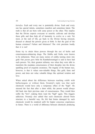308 Understanding the Yoga Darshan
kaivalya. Each and every one is potentially divine. Each and every
one has special talents, sometimes manifest and sometimes latent. The
truth is that all are born with some power or the other. This implies
that the Divine expects everyone to nourish, cultivate and develop
these gifts and thus help all of humanity to evolve as a unit. Yet
most, at the end of life, go back to the Divine having misused,
disused or abused the powers given at birth. Is that the goal of the
human existence? Failure and bitterness? The rishi proclaim loudly
that it is not!
Some try to attain these powers through the use of herbs and
consciousness-enhancing drugs. The Siddha and Natha were known
to be alchemists. There are many stories of siddha turning straw into
gold. Our param guru Srila Sri Kambaliswamigal is said to have had
such powers. Yet, their greatest alchemy was when they were able to
transform the mundane consciousness of their disciples into the divine
sparkling jewel of exquisite awareness. The tragedy of the human race,
however, is that it values non-valuable things, like gold, fame and
power, and does not value valuable things like spiritual wisdom and
love.
When asked about the difference between reaching siddhi with
hallucinogens or without them, Swamiji's reply was that such
chemicals would have only a temporary effect of the "high". He
stressed the fact that after a short while, the person would always
fall back into their previous state of consciousness. They would then
suffer the "low", making them want the "high" again. This triggers
addiction. Swamiji also added that such chemicals altered brain
structure in a harmful way. He felt that brains damaged by such
chemicals would be rendered unfit for higher conscious experiences
in future. There is a world of difference between chemicals producing
 