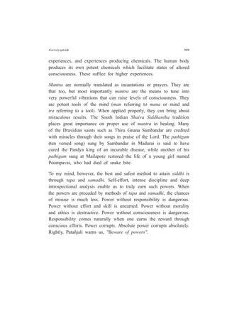 Kaivalyap¤daÇ 309
experiences, and experiences producing chemicals. The human body
produces its own potent chemicals which facilitate states of altered
consciousness. These suffice for higher experiences.
Mantra are normally translated as incantations or prayers. They are
that too, but most importantly mantra are the means to tune into
very powerful vibrations that can raise levels of consciousness. They
are potent tools of the mind (man referring to mana or mind and
tra referring to a tool). When applied properly, they can bring about
miraculous results. The South Indian Shaiva Siddhantha tradition
places great importance on proper use of mantra in healing. Many
of the Dravidian saints such as Thiru Gnana Sambandar are credited
with miracles through their songs in praise of the Lord. The pathigam
(ten versed song) sung by Sambandar in Madurai is said to have
cured the Pandya king of an incurable disease, while another of his
pathigam sung at Mailapore restored the life of a young girl named
Poompavai, who had died of snake bite.
To my mind, however, the best and safest method to attain siddhi is
through tapa and samadhi. Self-effort, intense discipline and deep
introspectional analysis enable us to truly earn such powers. When
the powers are preceded by methods of tapa and samadhi, the chances
of misuse is much less. Power without responsibility is dangerous.
Power without effort and skill is unearned. Power without morality
and ethics is destructive. Power without consciousness is dangerous.
Responsibility comes naturally when one earns the reward through
conscious efforts. Power corrupts. Absolute power corrupts absolutely.
Rightly, Patañjali warns us, "Beware of powers".
 