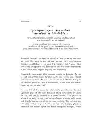 Kaivalyap¤daÇ 373
IV:34
{ÉÖ¯û¹ÉÉlÉÇ¶ÉÚxªÉÉxÉÉÆ MÉÖhÉÉxÉÉÆ |ÉÊiÉ|ÉºÉ´É:Eòè´É±ªÉÆ
º´É°ü{É|ÉÊiÉ¹`öÉ ´ÉÉ ÊSÉÊiÉ¶ÉÊHòÊ®úÊiÉ *
puru¿¤rtha½¶ny¤n¤Æ guº¤n¤Æ pratiprasavaÇkaivalyaÆ
svar¶paprati¿·h¤ v¤ citi½aktiriti
Having completed the purpose of existence,
involution of the guna occurs into nothingness and
pure consciousness becomes established in its own true nature.
Maharishi Patañjali concludes the Kaivalya Pada by saying that once
we reach this point in our spiritual journey, pure consciousness
becomes established in its own true nature. The triguna have
involutedly disappeared into nothingness and we reside permanently
in the eternal now, beyond anything and everything.
Ignorant divisions cease. Only oneness remains in kaivalya. We are
in fact the Divine Itself, beyond klesha and karma and beyond
ramifications of time. We are once and for all established firmly in
the absolute power of Pure Consciousness, in our own true nature.
Hence we are purusha itself.
In sutra 24 of this pada, the chaturvidha purushartha, the four
legitimate goals of life were discussed. These purushartha are goals
for life, and can be attained in a proper manner. This process is
achieved by living in tune with our swadharma to attain artha, kama
and finally realize ourselves through moksha. The triguna are
intricately linked to purushartha, as they affect every physical,
emotional and mental aspect and hence manipulate thoughts, words
 