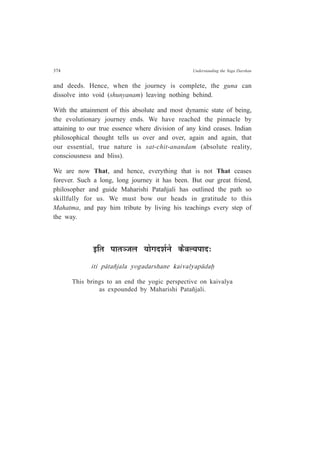 374 Understanding the Yoga Darshan
and deeds. Hence, when the journey is complete, the guna can
dissolve into void (shunyanam) leaving nothing behind.
With the attainment of this absolute and most dynamic state of being,
the evolutionary journey ends. We have reached the pinnacle by
attaining to our true essence where division of any kind ceases. Indian
philosophical thought tells us over and over, again and again, that
our essential, true nature is sat-chit-anandam (absolute reality,
consciousness and bliss).
We are now That, and hence, everything that is not That ceases
forever. Such a long, long journey it has been. But our great friend,
philosopher and guide Maharishi Patañjali has outlined the path so
skillfully for us. We must bow our heads in gratitude to this
Mahatma, and pay him tribute by living his teachings every step of
the way.
<ÊiÉ {ÉÉiÉVÉ±É ªÉÉäMÉnù¶ÉÇxÉä Eòè´É±ªÉ{ÉÉnù:
iti p¤tañjala yogadarshane kaivalyap¤daÇ
This brings to an end the yogic perspective on kaivalya
as expounded by Maharishi Patañjali.
 