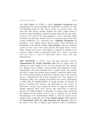 Ananda Ashram at the ICYER cccxciii
The City Centre of ICYER is called Yoganjali Natyalayam and
Yogamaharishi Dr. Swami Gitananda Giri established it on March 29, 1993.
The flourishing Centre of Yoga, Bharat Natyam and Carnatic Music with
more than 400 actively enrolled students and nearly 10,000 alumni is
located in Central Pondicherry, behind the Iyyanar Koil and New Bus Stand.
It caters to the needs of the local populace as well as providing special
individual and personally tailored lessons for passing tourists and those
visiting Pondicherry on a short-term basis. Yoganjali Natyalayam has
developed a very popular Bharat Natyam troupe, which specializes in
performance of the difficult acrobatic Natya Karanas, which are essentially
a form of yoga asana. The Centre presents full length Bharat Natyam
Dance Dramas every year in July-August to celebrate the birthday of its
visionary founder, while its spectacular Annual Day is held in June-July
each year and is a feast of spectacular music, dance and yoga
demonstrations.
THE FOUNDER: A Master Yogi and great Spiritual Teacher,
Yogamaharishi Dr. Swami Gitananda Giri had the unique talent of
infusing the mystic insights of the rishi into practical life. The exponent
of a Bengali Tantric tradition, which stretches back hundreds of years,
Yogamaharishi Dr. Swami Gitananda Giri, a medical doctor and scientist,
was able to express the abstract ancient insights in practical modern terms.
One of the greatest Masters of Rishiculture Ashtanga Yoga in the twentieth
century, Yogamaharishi Dr. Swami Gitananda Giri Guru Maharaj of
Pondicherry, India, was a brilliant and dynamic Guru known affectionately
as THE LION OF PONDICHERRY. He taught hundreds of thousands of
persons worldwide the intricate and demanding art and science of
Rishiculture Ashtanga Yoga, through his books, his magazine articles, his
monthly magazine YOGA LIFE, and his nine world tours in which he
lectured and taught hundreds of thousands of seeking spirits worldwide.
His influence on the modern world of yoga is immense. He was named
Madathiapathy of Sri Kambaliswami Madam in 1975 and carried out his
religious duties scrupulously. He founded Ananda Ashram (1968) and later,
the International Centre for Yoga Education and Research (1989) on
the shores of the Bay of Bengal, eight kilometers north of Pondicherry.
 