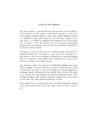 A Note To The Aspirant
The yoga tradition is pan-universal and para-universal in its perspective.
In this ancient art and science of right living, reverence is one of the
most important qualities required in any sincere aspirant. Without reverence
it is difficult to value “that” which we have and “that” which we have
been given. It is difficult to understand how blessed we are if we choose
not to realize it. The shat darshan are not just mere, philosophical
perspectives of the dynamic universe but are a reverential witnessing of
the Divine Universal Nature.
All aspects of yoga are sacred, not in a limited religious sense but in an
unlimited spiritual one. All aspects of yoga need to be respected. It is
only when we have such an attitude of respectful love, profound interest,
that we can become a yoga bhakta. Then, and then only, will we be fit
for these teachings of the highest nature.
Any attempt to explore the Yoga Sutra of Maharishi Patañjali must spring
from an attitude of respect, reverence and love for these teachings. If that
is absent, then one may as well as be reading any common magazine or
newspaper instead. The place, the time and the frame of mind will enable
us to develop the right attitude, the universal beatitude towards these
elevating teachings. This reverence would be completely lost if we choose
to treat them like other mundane information or data.
What attitude will you choose? The choice you make determines whether
or not the treasure house of the Yoga Sutra opens its doors to you or
not!
 