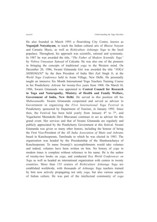 cccxciv Understanding the Yoga Darshan
He also founded in March 1993 a flourishing City Centre, known as
Yoganjali Natyalayam, to teach the Indian cultural arts of Bharat Natyam
and Carnatic Music, as well as Rishiculture Ashtanga Yoga to the local
populace. Throughout, his approach was scientific, rational and systematic.
In 1987 he was awarded the title, “The Father of Modern Scientific Yoga”
by Vishwa Unnyanan Samsad of Calcutta. He was also one of the pioneers
in bringing the concepts of traditional yoga to the Western mind. On
December 20, 1986, Swami Gitananda Giri was awarded the title “YOGA
SHIROMANI” by the then President of India Shri Zail Singh Ji, at the
World Yoga Conference held in Asian Village, New Delhi. He personally
taught an intensive Six Month International Yoga Teachers Training Course
in his Pondicherry Ashram for twenty-five years from 1968. On March 10,
1986, Swami Gitananda was appointed to Central Council for Research
in Yoga and Naturopathy, Ministry of Health and Family Welfare,
Government of India, New Delhi. He served in this position till his
Mahasamadhi. Swami Gitananda cooperated and served as advisor to
Government in organizing the First International Yoga Festival in
Pondicherry sponsored by Department of Tourism, in January 1993. Since
then, the Festival has been held yearly from January 4th
to 7th
, and
Yogacharini Meenakshi Devi Bhavanani continues to act as advisor for this
grand event. Her services and that of Swami Gitananda are regularly and
publicly appreciated by the Pondicherry Government at this festival. Swami
Gitananda was given so many other honors, including the honour of being
the First Vice-President of the All India Association of Mutts and Ashrams
based in Kancheepuram, Tamilnadu to which he was elected in 1983. The
organization was headed by the Presidentship of the Shankaracharya of
Kancheepuram. To name Swamiji’s accomplishments would take volumes
and indeed, volumes have been written on him. No history of yoga in
modern times is complete without reference to his name. He is the author
of twenty-two books on yoga, and conducted five World Conferences on
Yoga as well as headed an international organization with centres in twenty
countries. More than 135 centres of Rishiculture Ashtanga Yoga are
established worldwide, with thousands of Ashtanga Yoga teachers trained
by him now actively propagating not only yoga, but also various aspects
of Indian culture. He was part of the intellectual community of yoga
 