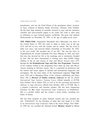 Ananda Ashram at the ICYER cccxcv
practitioners, and was the Chief Patron of the prestigious Indian Academy
of Yoga, centered at Banaras Hindu University, Varanasi, Uttar Pradesh.
He has done large amounts of scientific research in yoga, and has numerous
scientific and semi-scientific papers to his credit. His work is often cited
as references in yoga research projects worldwide. The great Yogi attained
Mahasamadhi on December 29, 1993, at the age of eighty-seven years.
THE DIRECTOR: Yogacharini Meenakshi Devi Bhavanani was born in
the United States in 1943 but came to India to study yoga at the age
of 25 and fell in love with the country and its culture. She has lived in
India ever since, and received Indian citizenship on November 30, 1992,
in her own words “the proudest day of my life”. She met her Guru in
Yogamaharishi Dr. Swami Gitananda Giri Guru Maharaj in 1968, and since
that time has devoted her life to his teachings and to institutions founded
by him. She has been instrumental in training more than 20,000 village
children in the art and science of Yoga and Bharat Natyam since 1975
through the Sri Kambaliswami Yoga and Fine Arts Programme. Hundreds
of her students trained in this programme have taken up Yoga and Bharat
Natyam teaching as full-time careers. She is a journalist by profession and
her articles and essays appear in national and international magazines and
newspapers. She has been editor of the international magazine Yoga Life
since 1970 and is Managing Editor of the Ashram’s publishing unit Satya
Press. She is Director of Studies (Ashram Acharya) for the Six Month
International Yoga Teachers Training Course offered annually at ICYER
from October 2nd to March 25th, as well as for the year-long International
Diploma in Yoga Education offered from October, 2001 at ICYER. She is
a popular Conference and Seminar speaker. She has been Organizing
Secretary for five major International Yoga Conferences in Pondicherry.
She is a prolific author and has written a dozen books, including two
books of poetry.
She has been recipient of many National Awards and was awarded the
title “YOGAMANI” by the President of India Shri Zail Singh Ji in 1986
at an International Yoga Conference held at the Asian Village, New Delhi.
In 1998 she was awarded the National Award, Bhaskar Award by Bharat
 