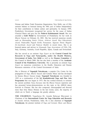 cccxcvi Understanding the Yoga Darshan
Nirman and Indian Trade Promotion Organization, New Delhi, one of fifty
eminent Indians so honored during the 50th year of Indian Independence
for their contribution to Indian culture and spirituality. In January 1999,
Pondicherry Government recognized her service for the cause of Indian
Classical Dance and gave her the Puduvai Kalaimamani Award. She was
awarded a Gold Medal by Government of Pondicherry for her work in
Bharat Natyam on February 26, 2001. She has received numerous awards
such as Outstanding Senior Citizen, Achiever Award, Best Educationist
Award, Puduvaikku Pugazh Sertha Pennamani, Sigaram Thotta Magalir,
Sri Aurobindo Award and Puduvai Shakthi in recent times. She is an
honored patron and advisor to Gitananda Yoga Associations of USA, UK,
Italy, Germany, Australia, Czech Republic, Spain, Canada and Switzerland.
She has served as an eminent Yoga Expert on the Central Council for
Research in Yoga and Naturopathy, under the Health Ministry,
Government of India, New Delhi as well as the Finance Committee of
this Council in March 2000. She has also been a member of the Academic
Council of the Pondicherry University. She is presently an eminent Yoga
Expert on numerous committees in the Health, Education and Human
Resources ministries of the Central Government of India.
She is Director of Yoganjali Natyalayam, a popular City Centre for the
propagation of Yoga, Bharat Natyam and Carnatic Music and has developed
its famous Bharat Natyam troupe. Yoganjali Natyalayam was founded in
1993 as a continuation of the Sri Kambaliswami Yoga and Fine Arts
Programme that was begun in 1975. She has worked tirelessly to reinstate
the ancient acrobatic Natya Karanas into the Bharat Natyam repertoire and
has presented lecture-demonstrations on this topic at the ABHAI dance
festivals in Chennai. She has also composed, choreographed and directed
more than forty Dance Dramas in the last twenty years, the majority of
which are in Tamil, a language she greatly admires.
THE CHAIRMAN: Yogacharya Dr. Ananda Balayogi Bhavanani is
Chairman of the International Centre for Yoga Education and Research
at Ananda Ashram, Pondicherry, India. He is also chairman of Yoganjali
Natyalayam, the premier institute of Yoga and Carnatic Music and Bharat
 