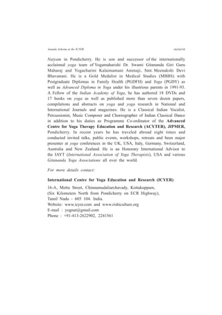 Ananda Ashram at the ICYER cccxcvii
Natyam in Pondicherry. He is son and successor of the internationally
acclaimed yoga team of Yogamaharishi Dr. Swami Gitananda Giri Guru
Maharaj and Yogacharini Kalaimamani Ammaji, Smt. Meenakshi Devi
Bhavanani. He is a Gold Medalist in Medical Studies (MBBS) with
Postgraduate Diplomas in Family Health (PGDFH) and Yoga (PGDY) as
well as Advanced Diploma in Yoga under his illustrious parents in 1991-93.
A Fellow of the Indian Academy of Yoga, he has authored 18 DVDs and
17 books on yoga as well as published more than seven dozen papers,
compilations and abstracts on yoga and yoga research in National and
International Journals and magazines. He is a Classical Indian Vocalist,
Percussionist, Music Composer and Choreographer of Indian Classical Dance
in addition to his duties as Programme Co-ordinator of the Advanced
Centre for Yoga Therapy Education and Research (ACYTER), JIPMER,
Pondicherry. In recent years he has traveled abroad eight times and
conducted invited talks, public events, workshops, retreats and been major
presenter at yoga conferences in the UK, USA, Italy, Germany, Switzerland,
Australia and New Zealand. He is an Honorary International Advisor to
the IAYT (International Association of Yoga Therapists), USA and various
Gitananda Yoga Associations all over the world.
For more details contact:
International Centre for Yoga Education and Research (ICYER)
16-A, Mettu Street, Chinnamudaliarchavady, Kottakuppam,
(Six Kilometers North from Pondicherry on ECR Highway),
Tamil Nadu - 605 104. India.
Website: www.icyer.com and www.rishiculture.org
E-mail : yognat@gmail.com
Phone : +91-413-2622902, 2241561
 
