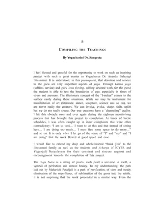 COMPILING THE TEACHINGS
By Yogacharini Dr. Sangeeta
I feel blessed and grateful for the opportunity to work on such an inspiring
project with such a great master as Yogacharya Dr. Ananda Balayogi
Bhavanani. It is understood, in this paramparai, that devotion and service
to the guru are very important aspects of yoga. Through karma yoga
(selfless service) and guru seva (loving, willing devoted work for the guru)
the student is able to test the boundaries of ego, especially in times of
stress and pressure. The illusionary concept of the “I-maker” comes to the
surface easily during these situations. While we may be instrument for
manifestation of art (literature, dance, sculpture, science and so on), we
are never really the creators. We can invoke, evoke, shape, shift, uplift
but we do not really create. Our true creations have a “channeling” quality.
I hit this obstacle over and over again during the eighteen months-long
process that has brought this project to completion. At times of hectic
schedules, I was often caught up in inner complaints that were often
contradictory: “I am so tired… I want to do this and that instead of sitting
here… I am doing too much… I must free some space to do more…”
and so on. It is only when I let go of the sense of “I” and “my” and “I
am doing” that the work flowed at good speed and ease.
I would like to extend my deep and whole-hearted “thank you” to the
Bhavanani family as well as the students and Acharya of ICYER and
Yoganjali Natyalayam for their constant and sincere support and
encouragement towards the completion of this project.
The Yoga Sutra is a string of pearls, each pearl a universe in itself, a
symbol of perfection and utmost beauty. To my understanding, the path
laid out by Maharishi Patañjali is a path of purification, of slow and steady
elimination of the superfluous, of sublimation of the gross into the subtle.
It is not surprising that the work proceeded in a similar way. From the
 