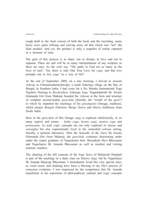 ccclxxviii Understanding the Yoga Darshan
rough draft to the final version of both the book and the recording, many
hours were spent refining and carving away all that which was “not” the
final product. And yet, the product is only a snapshot of reality captured
in a moment of time.
The goal of this process is to share, not to dictate; to love and not to
separate. There are and will be as many interpretations of any scripture as
there are men. As the rishi say, “The paths to God are as many as the
lives of men”. Yet, there is only One True Love for yoga, and that love
prompts one to live yoga “as a way of life”.
At the end of September 2009, on a late morning, I arrived at Ananda
Ashram in Chinnamudaliarchavady, a small fishering village on the Bay of
Bengal, in Southern India. I had come for a Six Months International Yoga
Teachers Training in Rischiculture Ashtanga Yoga. Yogamaharishi Dr. Swami
Gitananda Giri Guru Maharaj founded the Ashram in the form and structure
of complete ancient-Indian guru-kula (literally, the “womb of the guru”)
in which he imparted the teachings of his paramparai (lineage, tradition),
which merges Bengali Dakshina Marga Tantra and Shaiva Siddhanta from
South India.
Here in the guru-kula of this lineage yoga is explored wholistically, in its
many aspects and names – hatha yoga, karma yoga, mantra yoga and
pranayama. As well yogic concepts are not only explored in classes and
satsangha but also experientially lived in the controlled ashram setting,
literally, a spiritual laboratory. After the Samadhi of the Guru Sri Swami
Gitananda Giri Guru Maharaj, the guru-kula continues functioning under
under the expert guidance of Yogacharini Smt. Meenakshi Devi Bhavanani
and Yogacharya Dr. Ananda Bhavanani as well as resident and visiting
eminent teachers.
The chanting of the full contents of the Yoga Sutra of Maharishi Patañjali
is part of the teachings in a daily class on Mantra Yoga, led by Yogacharya
Dr. Ananda Balayogi Bhavanani. I immediately loved this very special class,
as vocal music and chanting have been a blessing in my life’s process of
conscious evolution. I was impressed by the competence that Dr. Ananda
manifested in his exposition of philosophical, cultural and yogic concepts
 