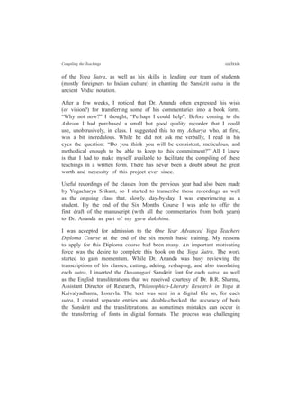 Compiling the Teachings ccclxxix
of the Yoga Sutra, as well as his skills in leading our team of students
(mostly foreigners to Indian culture) in chanting the Sanskrit sutra in the
ancient Vedic notation.
After a few weeks, I noticed that Dr. Ananda often expressed his wish
(or vision?) for transferring some of his commentaries into a book form.
“Why not now?” I thought, “Perhaps I could help”. Before coming to the
Ashram I had purchased a small but good quality recorder that I could
use, unobtrusively, in class. I suggested this to my Acharya who, at first,
was a bit incredulous. While he did not ask me verbally, I read in his
eyes the question: “Do you think you will be consistent, meticulous, and
methodical enough to be able to keep to this commitment?” All I knew
is that I had to make myself available to facilitate the compiling of these
teachings in a written form. There has never been a doubt about the great
worth and necessity of this project ever since.
Useful recordings of the classes from the previous year had also been made
by Yogacharya Srikant, so I started to transcribe those recordings as well
as the ongoing class that, slowly, day-by-day, I was experiencing as a
student. By the end of the Six Months Course I was able to offer the
first draft of the manuscript (with all the commentaries from both years)
to Dr. Ananda as part of my guru dakshina.
I was accepted for admission to the One Year Advanced Yoga Teachers
Diploma Course at the end of the six month basic training. My reasons
to apply for this Diploma course had been many. An important motivating
force was the desire to complete this book on the Yoga Sutra. The work
started to gain momentum. While Dr. Ananda was busy reviewing the
transcriptions of his classes, cutting, adding, reshaping, and also translating
each sutra, I inserted the Devanagari Sanskrit font for each sutra, as well
as the English transliterations that we received courtesy of Dr. B.R. Sharma,
Assistant Director of Research, Philosophico-Literary Research in Yoga at
Kaivalyadhama, Lonavla. The text was sent in a digital file so, for each
sutra, I created separate entries and double-checked the accuracy of both
the Sanskrit and the transliterations, as sometimes mistakes can occur in
the transferring of fonts in digital formats. The process was challenging
 