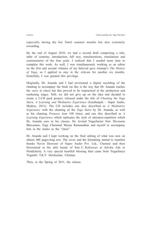 ccclxxx Understanding the Yoga Darshan
especially during the hot Tamil summer months but also extremely
rewarding.
By the end of August 2010, we had a second draft comprising a title,
table of contents, introduction, full text, transliterations, translations and
commentaries of the four pada. I realized that I needed more time to
complete this work. As well, I was simultaneously working as an editor
on the first and second volumes of my beloved guru Ammaji’s The History
of Yoga, so I applied to stay in the Ashram for another six months.
Gratefully, I was granted this privilege.
Originally, Dr. Ananda and I had envisioned a digital recording of the
chanting to accompany the book (as this is the way that Dr. Ananda teaches
the sutra in class) but this proved to be impractical at the production and
marketing stages. Still, we did not give up on the idea and decided to
create a 2-CD pack project, released under the title of Chanting the Yoga
Sutra. A Learning and Meditative Experience (Geethanjali – Super Audio,
Madras, 2011). The CD includes one disc described as A Meditative
Experience with the chanting of the Yoga Sutra by Dr. Ananda, as well
as his chanting Pranava Aum 108 times; and one disc described as A
Learning Experience which replicates the style of utterance-repetition which
Dr. Ananda uses in his classes. He invited Yogacharini Smt. Devasena
Bhavanani, Yoga Chemmal Meena Ramanathan and myself to accompany
him in the studio as the “choir”.
Dr. Ananda and I kept working on the final editing of what was now an
almost 400 pages-long text. The cover and the formatting started to manifest
thanks Navin Daswani of Super Audio Pvt. Ltd., Chennai and then
blossomed in the able hands of Smt. C. Kaliswari at Advika Ads in
Pondicherry. A very special heartfelt blessing then came from Yogacharya
Yogashri T.K.V. Desikachar, Chennai.
Then, in the Spring of 2011, the release.
 