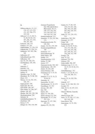 A
Abhinivesha(-h) 13, 112,
114, 117, 121, 122,
131, 167, 206, 273,
322, 326
Abhyasa 6, 9, 11, 28, 31,
32, 48, 50, 82, 135,
187, 205, 317, 333,
356, 357, 365
Acharam 156, 174
Acharya 157, 291
Adhibauthika 72, 128, 319
Adhidaivika 72, 128, 319
Adhikarin 181, 182, 208,
349
Adhimatra 65
Adhishthatritvam 294
Adhyatma 102
Adi 50, 276, 350, 370
Adi Shankara 276, 350,
370
Adimatra 7
Adrishta 126
Adyatmika 72, 319
Agama 41
Agasthya, sage 33, 284
Ahamkara 38, 79, 88, 350
Ahara 210
Ahimsa 15, 16, 154, 155,
168, 193
Ajapa gayatri 199
Ajapa japa 88, 199
Ajna bindu 266, 267
Ajna chakra 91, 266, 267
Ajnana 146, 367
Akasha 280, 281, 283, 284
Akashagamanam 281
Aklishta 38
Alabdhabhumikatwa 78
Alambana 328
Alasya 9, 76
Alinga(-ni) 100, 138, 188
Ammaji (Yogacharini
Smt. Meenakshi Devi
Bhavanani) 48, 51,
109, 119, 120, 156,
173, 194, 207, 313,
318, 320, 332, 338
Ananda tandavam 113
Anandam 13, 28, 139, 364,
374
Anandamaya kosha 56,
185, 263
Ananta 18, 151, 195, 259
Anantasamapattibhyam
358
Anatmasu 117
Anavasthitatwani 78
Anda chakra 285
Andaja 311
Angamejayatwa 9, 81
Anima 22, 286
Anitya 117
Annamaya kosha 262, 263
Antah karana 138, 139
Antara 18, 202, 266
Antara hrudaya 266
Antaranga(-m) 5, 19, 20,
21, 226
Antaraya 5, 9, 73, 74, 75,
78, 80, 82
Anumana 41
Anumodita 16, 165
Anushasanam 31, 32, 173
Anushthana 32, 152
Anvaya 283, 290
Apa 283
Apana 202
Apara 52, 354, 356
Apara vairagya 52, 354
Aparigraha 15, 17, 154,
157, 176
Apavarga 27, 137, 290,
353, 371
Apunya 85, 129, 250
Arjuna 61, 77, 80, 125,
128, 133, 161, 166,
186, 196, 274, 284,
297, 303, 320, 325,
327, 367
Artha 97, 137, 239, 353,
373
Arthavattva 283, 290
Arunagiri 61, 277
Arupa 188
Asamprayoge 245
Asana 14, 18, 50, 75, 81,
152, 153, 158, 192,
193, 194, 195, 196,
197, 198, 201, 212,
226, 258, 312, 358
Asanga 278
Asat 53, 332
Ashrama 276, 354
Ashraya 328
Ashta siddhi 286, 287
Ashtanga yoga 5, 11, 12,
14, 17, 18, 20, 66, 211,
328
Ashuddhikshaye 152
Asmita 7, 13, 24, 56, 112,
118, 228, 290, 313,
314
Asteya 15, 16, 154, 156,
173
Ashuchi 117
Asura 33, 43, 168, 261, 311
Asvada 273
Atha 29, 31, 32, 107, 215,
305
Atharva Shirsha, Ganesha
204
Atharva Veda 204
Atma 13, 75, 102, 117, 141,
181, 324, 356
Atma bhava 356
Atma jnana 13, 75, 324,
325
 