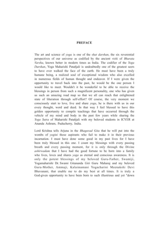 PREFACE
The art and science of yoga is one of the shat darshan, the six reverential
perspectives of our universe as codified by the ancient rishi of Bharata
Varsha, known better in modern times as India. The codifier of the Yoga
Darshan, Yoga Maharishi Patañjali is undoubtedly one of the greatest seers
to have ever walked the face of the earth. He must have been a truly
humane being, a realized soul of exceptional wisdom who also excelled
in numerous fields of human thought and endeavor. If I were given the
opportunity to travel back into the past, he would be the one person I
would like to meet. Wouldn't it be wonderful to be able to receive the
blessings in person from such a magnificent personality, one who has given
us such an amazing road map so that we all can reach that enlightened
state of liberation through self-effort? Of course, the very moment we
consciously start to love, live and share yoga, he is there with us in our
every thought, word and deed. In that way I feel blessed to have this
golden opportunity to compile teachings that have occurred through the
vehicle of my mind and body in the past few years while sharing the
Yoga Sutra of Maharishi Patañjali with my beloved students in ICYER at
Ananda Ashram, Puducherry, India.
Lord Krishna tells Arjuna in the Bhagavad Gita that he will put into the
wombs of yogini those aspirants who fail to make it in their previous
incarnation. I must have done some good in my past lives for I have
been truly blessed in this one. I count my blessings with every passing
breath and every passing moment, for it is only through the Divine
ashirwadam that I have had the good fortune to be born into a family
who lives, loves and shares yoga as eternal and conscious awareness. It is
only the potent blessings of my beloved Guru-Father, Swamiji,
Yogamaharishi Dr. Swami Gitananda Giri Guru Maharaj and my beloved
Guru-Mother, Ammaji, Kalaimamani Yogacharini Meenakshi Devi
Bhavanani, that enable me to do my best at all times. It is truly a
God-given opportunity to have been born to such illustrious and yet "down
 