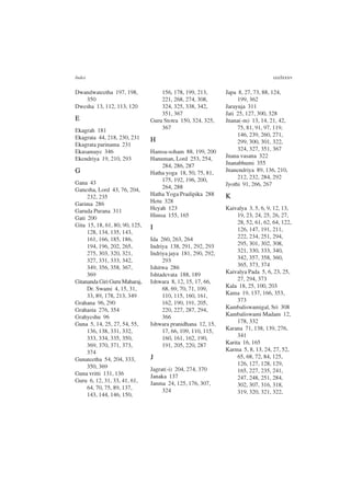 Index ccclxxxv
Dwandwateetha 197, 198,
350
Dwesha 13, 112, 113, 120
E
Ekagrah 181
Ekagrata 44, 218, 230, 231
Ekagrata parinama 231
Ekasamaye 346
Ekendriya 19, 210, 293
G
Gana 43
Ganesha, Lord 43, 76, 204,
232, 235
Garima 286
Garuda Purana 311
Gati 200
Gita 15, 18, 61, 80, 90, 125,
128, 134, 135, 143,
161, 166, 185, 186,
194, 196, 202, 265,
275, 303, 320, 321,
327, 331, 333, 342,
349, 356, 358, 367,
369
Gitananda Giri Guru Maharaj,
Dr. Swami 4, 15, 31,
33, 89, 178, 213, 349
Grahana 96, 290
Grahasta 276, 354
Grahyeshu 96
Guna 5, 14, 25, 27, 54, 55,
136, 138, 331, 332,
333, 334, 335, 350,
369, 370, 371, 373,
374
Gunateetha 54, 204, 333,
350, 369
Guna vritti 131, 136
Guru 6, 12, 31, 33, 41, 61,
64, 70, 75, 89, 137,
143, 144, 146, 150,
156, 178, 199, 213,
221, 268, 274, 308,
324, 325, 338, 342,
351, 367
Guru Stotra 150, 324, 325,
367
H
Hamsa-soham 88, 199, 200
Hanuman, Lord 253, 254,
284, 286, 287
Hatha yoga 18, 50, 75, 81,
175, 192, 196, 200,
264, 288
Hatha Yoga Pradipika 288
Hetu 328
Heyah 123
Himsa 155, 165
I
Ida 260, 263, 264
Indriya 138, 291, 292, 293
Indriya jaya 181, 290, 292,
293
Ishitwa 286
Ishtadevata 188, 189
Ishwara 8, 12, 15, 17, 66,
68, 69, 70, 71, 109,
110, 115, 160, 161,
162, 190, 191, 205,
220, 227, 287, 294,
366
Ishwara pranidhana 12, 15,
17, 66, 109, 110, 115,
160, 161, 162, 190,
191, 205, 220, 287
J
Jagrat(-i) 204, 274, 370
Janaka 137
Janma 24, 125, 176, 307,
324
Japa 8, 27, 73, 88, 124,
199, 362
Jarayuja 311
Jati 25, 127, 300, 328
Jnana(-m) 13, 14, 21, 42,
75, 81, 91, 97, 119,
146, 239, 260, 271,
299, 300, 301, 322,
324, 327, 351, 367
Jnana vasana 322
Jnanabhumi 355
Jnanendriya 89, 136, 210,
212, 232, 284, 292
Jyothi 91, 266, 267
K
Kaivalya 3, 5, 6, 9, 12, 13,
19, 23, 24, 25, 26, 27,
28, 52, 61, 62, 64, 122,
126, 147, 191, 211,
222, 234, 251, 294,
295, 301, 302, 308,
321, 330, 333, 340,
342, 357, 358, 360,
365, 373, 374
Kaivalya Pada 5, 6, 23, 25,
27, 294, 373
Kala 18, 25, 100, 203
Kama 19, 137, 166, 353,
373
Kambaliswamigal, Sri 308
Kambaliswami Madam 12,
178, 332
Karana 71, 138, 139, 276,
341
Karita 16, 165
Karma 5, 8, 13, 24, 27, 52,
65, 68, 72, 84, 125,
126, 127, 128, 129,
165, 227, 235, 241,
247, 248, 251, 284,
302, 307, 316, 318,
319, 320, 321, 322,
 