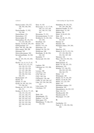 ccclxxxvi Understanding the Yoga Darshan
Karma (contd.) 324, 327,
338, 364, 366, 369,
373
Karma bandha 13, 302,
324, 366
Karma bhumi 126
Karmashaya 125
Karmavipaka 68
Karmendriya 89, 136, 210,
212, 232, 284, 292
Karuna 10, 84, 85, 250, 350
Kathopanishad 119
Kaya 186, 281, 286, 288
Kaya sampat 286, 288
Kayarupa 245
Kayavyuha jnanam 260
Kevala kumbhaka 18, 200,
205
Khyati 149, 150, 152, 365,
370
Klesha 5, 8, 12, 13, 27, 47,
68, 87, 111, 112, 115,
116, 120, 121, 123,
124, 125, 126, 130,
131, 147, 148, 186,
206, 227, 302, 314,
320, 328, 362, 364,
366, 373
Kleshamulah 125
Klishta 38
Koham 37, 358
Kosha 56, 185, 262, 263,
279, 284, 361
Krama(-m) 247, 299, 301,
369, 371
Krishna 15, 25, 61, 77, 125,
128, 133, 134, 135,
143, 161, 166, 172,
185, 186, 194, 196,
265, 274, 303, 319,
320, 321, 325, 327,
329, 331, 333, 356,
357, 358, 359, 367,
369
Krita 16, 165
Kriya yoga 11, 12, 17, 66,
109, 111, 115, 149,
161, 186, 191, 328,
362
Kriyamana 72, 319
Kriyamana karma 72, 319
Krodha(-h) 16, 165, 166,
167, 350
Krtartham 142
Kshana 299
Kshetra 115, 134
Kshetrajna 134
Kshipta 44, 218, 230
Kuladevata 188
Kumbhaka 18, 88, 200,
202, 205
Kundalini 77
Kurma nadi 263, 264
L
Laghima 286
Lakshana(-m) 232, 288,
300
Lavanya 288
Laya kriya 259
Leela 100, 311
Linga 100, 138
Lingamatra 138, 188
Lobha 16, 165, 166, 167
Loka 255, 256, 284, 285,
322
Loka vasana 322
Lokeshana 323
M
Mada 166
Madathipathi 178
Madhya 7, 65, 266
Maha jagrat 370
Mahabharata 77, 286, 297,
320, 358
Mahabhuta 89, 136, 232,
281, 283, 284, 286
Mahatma Gandhi 79, 157
Mahavratam 14, 158
Mahima 286
Maitri 10, 84, 85, 250
Mala 368
Mana 44, 56, 121, 292,
293, 309
Manana 63
Mandala 284
Manipura chakra 259, 260,
279
Manolaya 293
Mantra 8, 24, 72, 122, 124,
157, 199, 200, 239,
252, 301, 307, 309
Matsarya 166
Maya 100, 314, 330, 332,
335, 370
Mithyajnanam 42
Moha 16, 166, 167, 370
Mohamaya 316
Moksha 137, 144, 252,
290, 295, 325, 353,
358, 362, 373
Mridu 7, 65
Mridungam 180
Mudha 44, 75, 218, 350
Mudita 10, 84, 85, 250
Mudra 212, 225, 359
Mukti 310
Muladhara (chakra) 291
Mumukshu 365
Mumukshutva 64, 295, 323
Muni 143, 311
Murdha jyothi 266
Murdini jyothi 91
Muyalagan 113, 228
N
Nachiketha 119
Nada 8, 71, 100, 238, 240,
284
 
