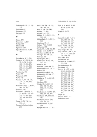 cccxc Understanding the Yoga Darshan
Trikala jnani 25, 177, 299,
330
Trishanku 61
Trivasana 322
Turyaga 355
U
Udana 278
Udaranam 13, 115
Udbija 311
Uktam 362
Upaprana 264
Upekshanam 10, 84, 85,
250
V
Vachaka(-h) 8, 71, 238
Vairagya 6, 7, 23, 28, 48,
52, 53, 54, 92, 109,
113, 135, 205, 276,
295, 296, 322, 332,
333, 354, 356, 357,
358, 364, 365
Vaishnavite 273
Vajra 288
Vanaprasta 354
Varta 273
Vasana 24, 79, 145, 166,
322, 323, 326, 328,
341, 353
Vashishta (sage) 13, 52, 61,
161, 284, 363
Vashitwa 286
Vasishtha (Yoga) 13, 52,
75, 80, 161, 337, 341,
350, 353, 354, 355,
362, 368, 369, 370,
372
Vastu 43, 53, 334, 336,
339, 341
Vasudaiva kudumbhakam
234
Vayu 259, 264, 278, 279,
281, 283, 284
Veda 3, 204, 268, 345
Vedana 273, 349
Veerya 7, 62, 175
Vibhuti 5, 19, 20, 23, 178,
302, 303
Vibhuti Pada 5, 19, 20, 23,
302
Vicchinna 13, 115
Vichara 7, 56, 99, 362
Vicharana 355
Videha 60, 61, 62, 282, 295
Vikalpa 6, 39, 43, 54, 97
Vikshepa sahabhuvah 80
Vikshipta 44, 218, 230
Viniyoga 225
Viparyaya 6, 39, 42
Vishaya(-m) 47, 92, 100,
301, 352
Vishayati 89
Vishesha 8, 138, 188, 355
Vishnu, Lord 151, 259, 273
Vishoka 91
Vishuddha (chakra) 291
Vishwamitra 61, 284, 297
Vitaraga 92
Vitarka(-h) 7, 56, 99, 163,
165
Viteshana 323
Viveka 13, 14, 119, 149,
150, 152, 276, 295,
332, 349, 364, 365,
370
Viveka khyati 14, 149, 150,
152, 364, 365, 370
Vivekajam 299, 300, 301,
351
Vivekajam jnanam 299,
300, 301, 351
Vivekanimnam 26, 357,
359
Viyoga(-m) 135, 272, 355
Vritti 6, 38, 40, 43, 44, 46,
47, 48, 54, 96, 106,
136
Vyadhi 9, 50, 75
Y
Yama 14, 15, 16, 17, 119,
152, 153, 154, 155,
157, 158, 159, 163,
165, 168, 176, 226
Yantra 74, 84, 125, 186,
234, 241, 319, 329
Yoga marga 267, 365
Yoga sadhana 5, 14, 15, 17,
23, 73, 187, 200, 275,
295, 339, 343
Yoga yukta 320
Yogabhyasa 365
Yoganga 14, 20, 149, 152,
213, 218
Yoganushasanam 31
Yogarudda 342
Yogi(-c) 8, 9, 25, 54, 60,
61, 81, 88, 106, 114,
122, 130, 133, 135,
136, 143, 152, 158,
181, 186, 187, 193,
194, 201, 203, 213,
234, 240, 246, 248,
262, 264, 265, 274,
277, 280, 287, 288,
289, 292, 294, 303,
312, 318, 319, 320,
327, 356, 358, 365,
374
Yogini 61
Yogyata 19, 87, 181
Yudhisthira 358
 