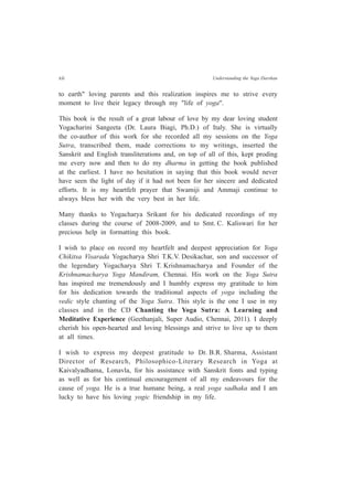 xii Understanding the Yoga Darshan
to earth" loving parents and this realization inspires me to strive every
moment to live their legacy through my "life of yoga".
This book is the result of a great labour of love by my dear loving student
Yogacharini Sangeeta (Dr. Laura Biagi, Ph.D.) of Italy. She is virtually
the co-author of this work for she recorded all my sessions on the Yoga
Sutra, transcribed them, made corrections to my writings, inserted the
Sanskrit and English transliterations and, on top of all of this, kept proding
me every now and then to do my dharma in getting the book published
at the earliest. I have no hesitation in saying that this book would never
have seen the light of day if it had not been for her sincere and dedicated
efforts. It is my heartfelt prayer that Swamiji and Ammaji continue to
always bless her with the very best in her life.
Many thanks to Yogacharya Srikant for his dedicated recordings of my
classes during the course of 2008-2009, and to Smt. C. Kaliswari for her
precious help in formatting this book.
I wish to place on record my heartfelt and deepest appreciation for Yoga
Chikitsa Visarada Yogacharya Shri T.K.V. Desikachar, son and successor of
the legendary Yogacharya Shri T. Krishnamacharya and Founder of the
Krishnamacharya Yoga Mandiram, Chennai. His work on the Yoga Sutra
has inspired me tremendously and I humbly express my gratitude to him
for his dedication towards the traditional aspects of yoga including the
vedic style chanting of the Yoga Sutra. This style is the one I use in my
classes and in the CD Chanting the Yoga Sutra: A Learning and
Meditative Experience (Geethanjali, Super Audio, Chennai, 2011). I deeply
cherish his open-hearted and loving blessings and strive to live up to them
at all times.
I wish to express my deepest gratitude to Dr. B.R. Sharma, Assistant
Director of Research, Philosophico-Literary Research in Yoga at
Kaivalyadhama, Lonavla, for his assistance with Sanskrit fonts and typing
as well as for his continual encouragement of all my endeavours for the
cause of yoga. He is a true humane being, a real yoga sadhaka and I am
lucky to have his loving yogic friendship in my life.
 