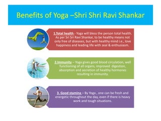 Benefits of Yoga –Shri Shri Ravi Shankar
1.Total health - Yoga will bless the person total health.
As per Sri Sri Ravi Shankar, to be healthy means not
only free of diseases, but with healthy mind i.e., love
happiness and leading life with zeal & enthusiasm.
2.Immunity – Yoga gives good blood circulation, well
functioning of all organs, improved digestion,
absorption and secretion of healthy hormones
resulting in immunity.
3. Good stamina – By Yoga , one can be fresh and
energetic throughout the day, even if there is heavy
work and tough situations.
 