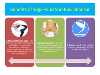 Benefits of Yoga –Shri Shri Ravi Shankar
4. Strong and flexible body – Yoga
exercises will make muscles strong
and flexible. It improves the
strength and conditions of
muscles and bones. It will make
you adopt correct postures to be
free from any pain.
5. Weight reduction - Yoga helps
very much in consumption of
excess calories, thereby, shedding
excess fat resulting in correct
weight of the body.
6. Peace of mind – Yoga practices
meditation & pranayam will give
us good peace of mind
 