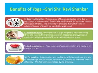 Benefits of Yoga –Shri Shri Ravi Shankar
7. Good relationships – The presence of happy , contented mind due to
yoga, helps in maintenance of Good relationships with your partner, parents,
relatives and friends. The problems or emotions if any, that occur in
relationships can efficiently be handled by yogic mind.
8. Relief from stress – Daily practice of yoga will greatly help in reducing
stress and those suffering from depression. Yogasanas, pranayama and
meditation will give good relief from activities that cause stress.
9. Alert consciousness – Yoga makes one’s conscience alert and clarity in his
thought process.
10. Personality - Yoga exercises and meditation will give one inner strength
to handle tough jobs/situations, as what to do, how to do and when to do it
efficiently. This has been experienced by me presently.
 