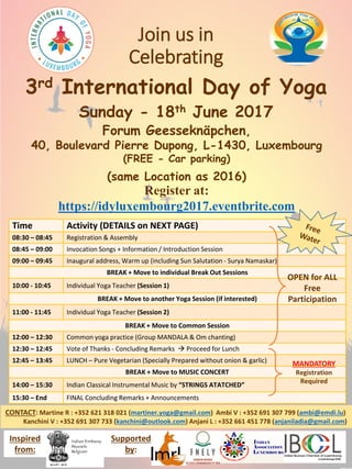 Join us in
Celebrating
3rd International Day of Yoga
Sunday - 18th June 2017
Forum Geesseknäpchen,
40, Boulevard Pierre Dupong, L-1430, Luxembourg
(FREE - Car parking)
(same Location as 2016)
Register at:
https://idyluxembourg2017.eventbrite.com
Time Activity (DETAILS on NEXT PAGE)
08:30 – 08:45 Registration & Assembly
08:45 – 09:00 Invocation Songs + Information / Introduction Session
09:00 – 09:45 Inaugural address, Warm up (including Sun Salutation - Surya Namaskar)
BREAK + Move to individual Break Out Sessions
10:00 - 10:45 Individual Yoga Teacher (Session 1)
BREAK + Move to another Yoga Session (if interested)
11:00 - 11:45 Individual Yoga Teacher (Session 2)
BREAK + Move to Common Session
12:00 – 12:30 Common yoga practice (Group MANDALA & Om chanting)
12:30 – 12:45 Vote of Thanks - Concluding Remarks  Proceed for Lunch
12:45 – 13:45 LUNCH – Pure Vegetarian (Specially Prepared without onion & garlic)
BREAK + Move to MUSIC CONCERT
14:00 – 15:30 Indian Classical Instrumental Music by “STRINGS ATATCHED”
15:30 – End FINAL Concluding Remarks + Announcements
OPEN for ALL
Free
Participation
MANDATORY
Registration
Required
CONTACT: Martine R : +352 621 318 021 (martiner.yoga@gmail.com) Ambi V : +352 691 307 799 (ambi@emdi.lu)
Kanchini V : +352 691 307 733 (kanchini@outlook.com) Anjani L : +352 661 451 778 (anjaniladia@gmail.com)
Inspired
from:
Supported
by:
 
