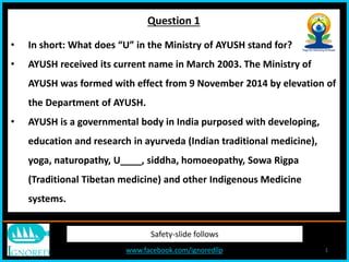 www.facebook.com/ignoredllp 1
Safety-slide follows
• In short: What does “U” in the Ministry of AYUSH stand for?
• AYUSH received its current name in March 2003. The Ministry of
AYUSH was formed with effect from 9 November 2014 by elevation of
the Department of AYUSH.
• AYUSH is a governmental body in India purposed with developing,
education and research in ayurveda (Indian traditional medicine),
yoga, naturopathy, U____, siddha, homoeopathy, Sowa Rigpa
(Traditional Tibetan medicine) and other Indigenous Medicine
systems.
Question 1
 