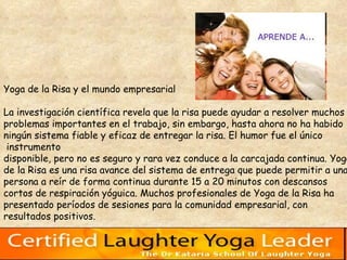 Yoga de la Risa y el mundo empresarial  La investigación científica revela que la risa puede ayudar a resolver muchos  problemas importantes en el trabajo, sin embargo, hasta ahora no ha habido  ningún sistema fiable y eficaz de entregar la risa. El humor fue el único instrumento  disponible, pero no es seguro y rara vez conduce a la carcajada continua. Yoga  de la Risa es una risa avance del sistema de entrega que puede permitir a una  persona a reír de forma continua durante 15 a 20 minutos con descansos  cortos de respiración yóguica. Muchos profesionales de Yoga de la Risa ha  presentado períodos de sesiones para la comunidad empresarial, con  resultados positivos.  