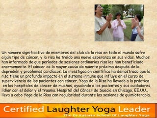 Un número significativo de miembros del club de la risa en todo el mundo sufre  algún tipo de cáncer, y la risa ha traído una nueva esperanza en sus vidas. Muchos  han informado de que períodos de sesiones ordinarios risa les han beneficiado  enormemente. El cáncer es la mayor causa de muerte próxima después de la  depresión y problemas cardíacos. La investigación científica ha demostrado que la  risa tiene un profundo impacto en el sistema inmune que influye en el curso de  supervivencia de los pacientes con cáncer. Yoga de la Risa ha llevado a la práctica en los hospitales de cáncer de muchos, ayudando a los pacientes y sus cuidadores,  lidiar con el dolor y el trauma. Hospital del Cáncer de Suecia en Chicago, EE.UU.,  lleva a cabo Yoga de la Risa con regularidad durante las sesiones de quimioterapia.  