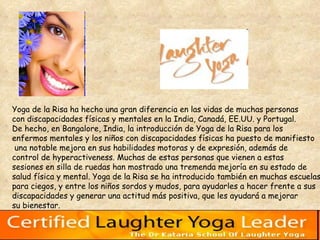 Yoga de la Risa ha hecho una gran diferencia en las vidas de muchas personas  con discapacidades físicas y mentales en la India, Canadá, EE.UU. y Portugal.  De hecho, en Bangalore, India, la introducción de Yoga de la Risa para los  enfermos mentales y los niños con discapacidades físicas ha puesto de manifiesto una notable mejora en sus habilidades motoras y de expresión, además de control de hyperactiveness. Muchas de estas personas que vienen a estas  sesiones en silla de ruedas han mostrado una tremenda mejoría en su estado de  salud física y mental. Yoga de la Risa se ha introducido también en muchas escuelas  para ciegos, y entre los niños sordos y mudos, para ayudarles a hacer frente a sus  discapacidades y generar una actitud más positiva, que les ayudará a mejorar  su bienestar. 